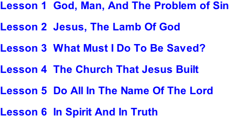 Lesson 1  God, Man, And The Problem of Sin  Lesson 2  Jesus, The Lamb Of God  Lesson 3  What Must I Do To Be Saved?  Lesson 4  The Church That Jesus Built  Lesson 5  Do All In The Name Of The Lord  Lesson 6  In Spirit And In Truth