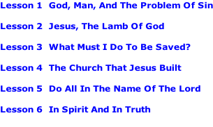 Lesson 1		God, Man, And The Problem Of Sin  Lesson 2		Jesus, The Lamb Of God  Lesson 3		What Must I Do To Be Saved?  Lesson 4		The Church That Jesus Built  Lesson 5		Do All In The Name Of The Lord  Lesson 6		In Spirit And In Truth